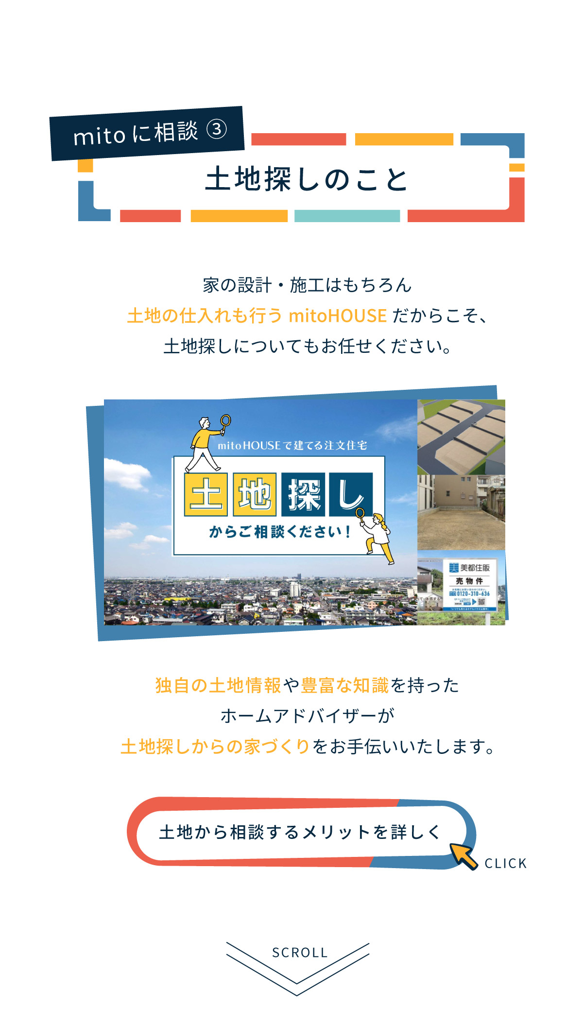 美都住販　mitohouse　相談会　mitoに相談！　土地探し　家の設計・施工はもちろん、土地の仕入れも行うmitoHOUSEだからこそ、土地探しについてもお任せください。独自の土地情報や豊富な知識を持ったホームアドバイザーが土地探しからの家づくりをお手伝いいたします。
