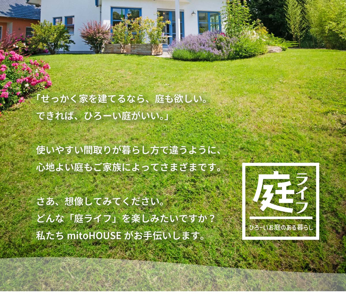 美都住販　mitohouse 相談会　「せっかく家を建てるなら、庭も欲しい。できれば、ひろーい庭がいい。」使いやすい間取りが暮らし方で違うように、心地よい庭もご家族によってさまざまです。さあ、想像してみてください。どんな「庭ライフ」を楽しみたいですか？私たちmitoHOUSEがお手伝いします。