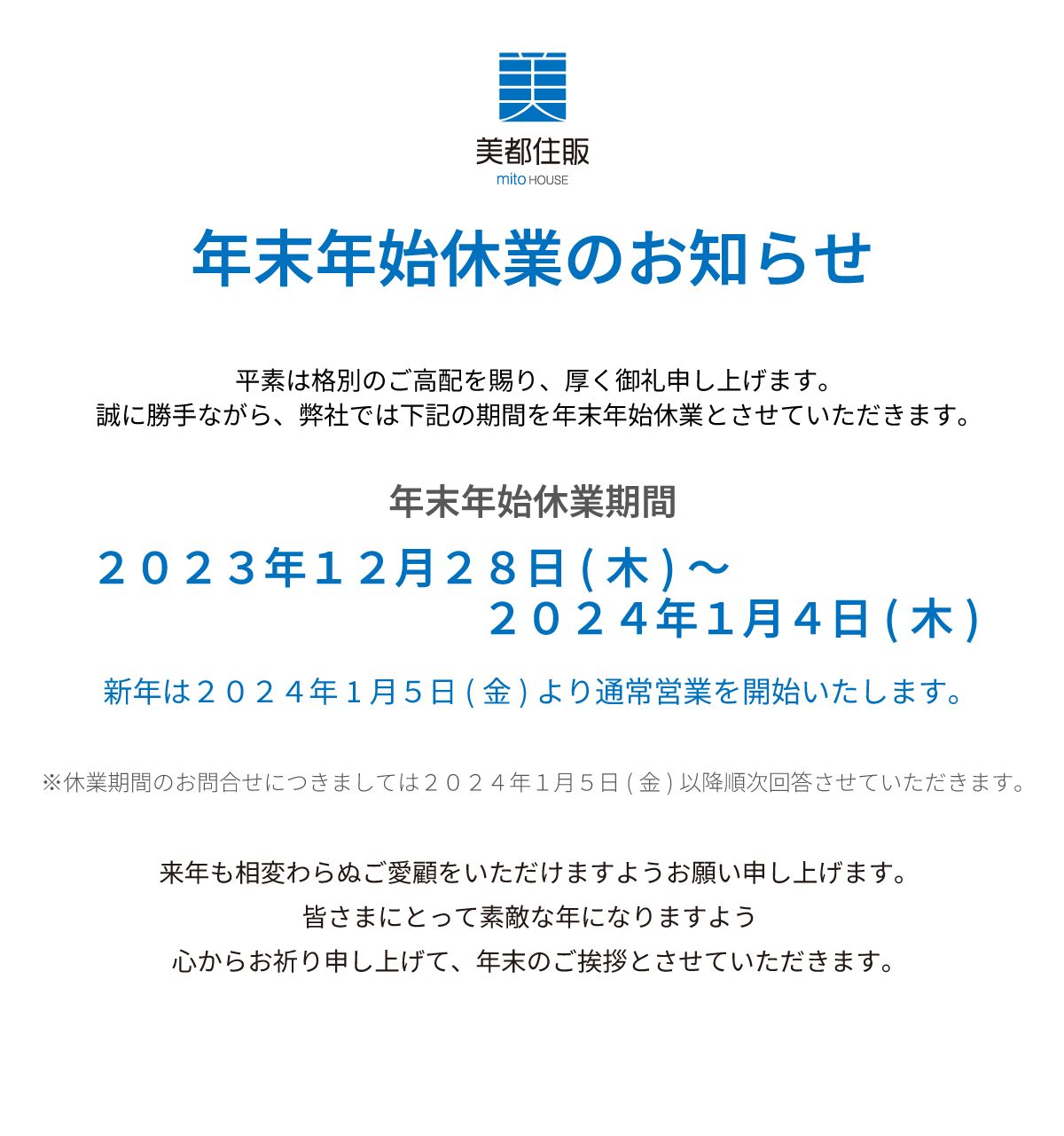 美都住販　年末　年始　休業　お知らせ　年末年始 休業のお知らせ平素は格別のご高配を賜り、厚く御礼申し上げます。誠に勝手ながら、弊社では下記の期間を年末年始休業とさせていただきます。２０２１年１２月２９日(木)～２０２２年１月４日(水)新年は２０２２年１月5日(木)より通常営業を開始いたします。※休業期間のお問合せにつきましては２０２２年１月5日(木)以降順次回答させていただきます。来年も相変わらぬご愛顧をいただけますようお願い申し上げます。皆さまにとって素敵な年になりますよう 心からお祈り申し上げて、年末のご挨拶とさせていただきます。