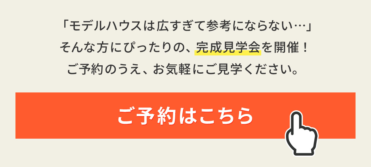 「モデルハウスは広すぎて参考にならない…」そんな方にぴったりの、完成見学会を開催！ご予約のうえ、お気軽にご見学ください。ご予約はこちら