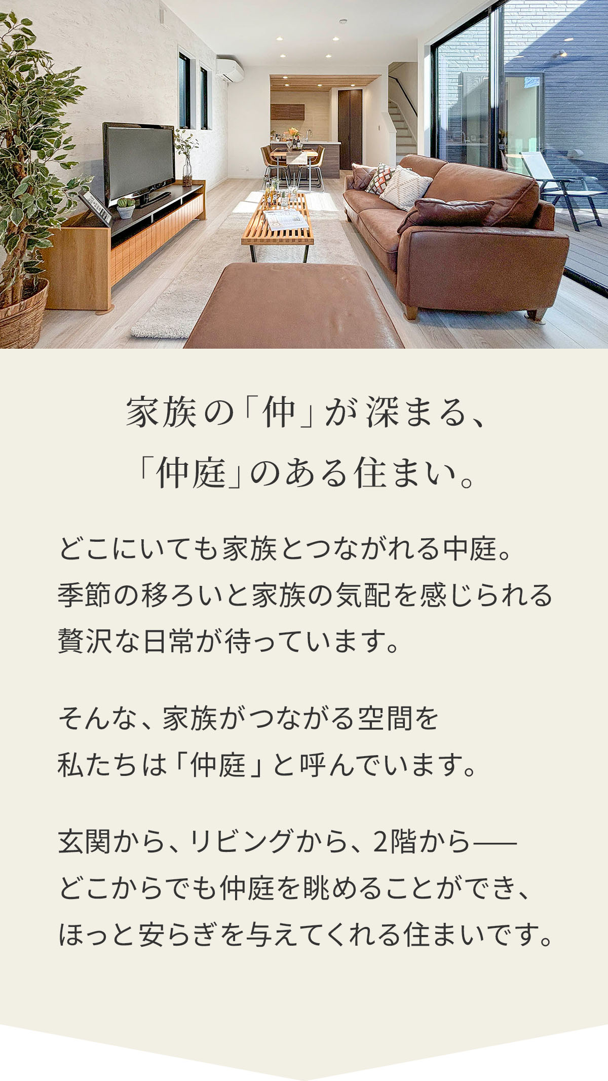 家族の「仲」が深まる、「仲庭」のある住まい。どこにいても家族とつながれる中庭。季節の移ろいと家族の気配を感じられる贅沢な日常が待っています。そんな、家族がつながる空間を私たちは「仲庭」と呼んでいます。玄関から、リビングから、2階から——どこからでも仲庭を眺めることができ、ほっと安らぎを与えてくれる住まいです。 