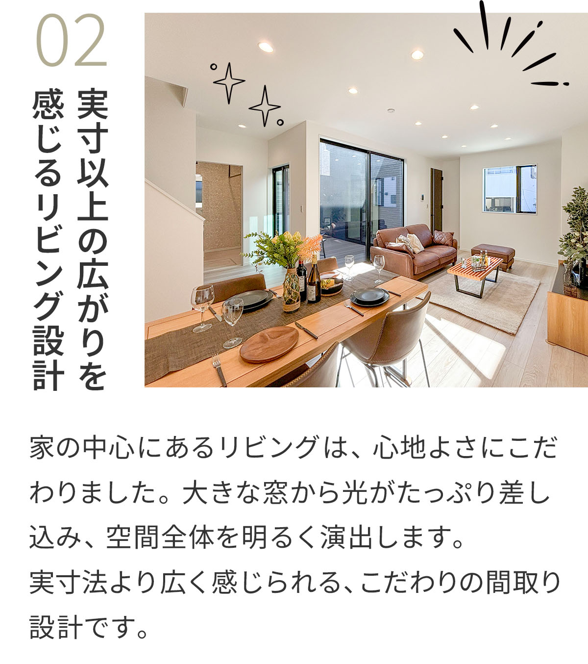 02実寸以上の広がりを感じるリビング設計 家の中心にあるリビングは、心地よさにこだわりました。大きな窓から光がたっぷり差し込み、空間全体を明るく演出します。実寸法より広く感じられる、こだわりの間取り設計です。 