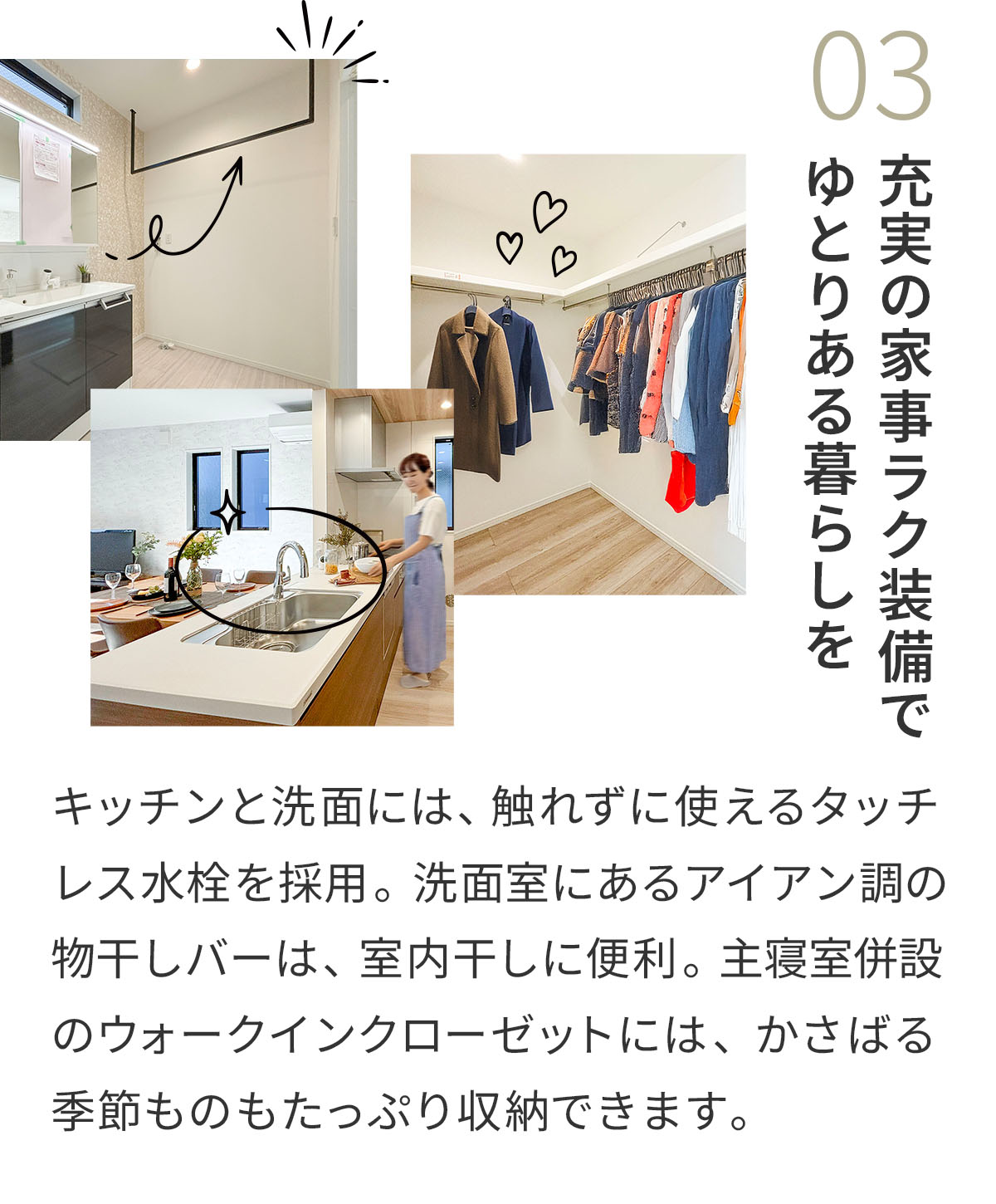 03充実の家事ラク装備でゆとりある暮らしを キッチンと洗面には、触れずに使えるタッチレス水栓を採用。洗面室にあるアイアン調の物干しバーは、室内干しに便利。主寝室併設のウォークインクローゼットには、かさばる季節ものもたっぷり収納できます。 