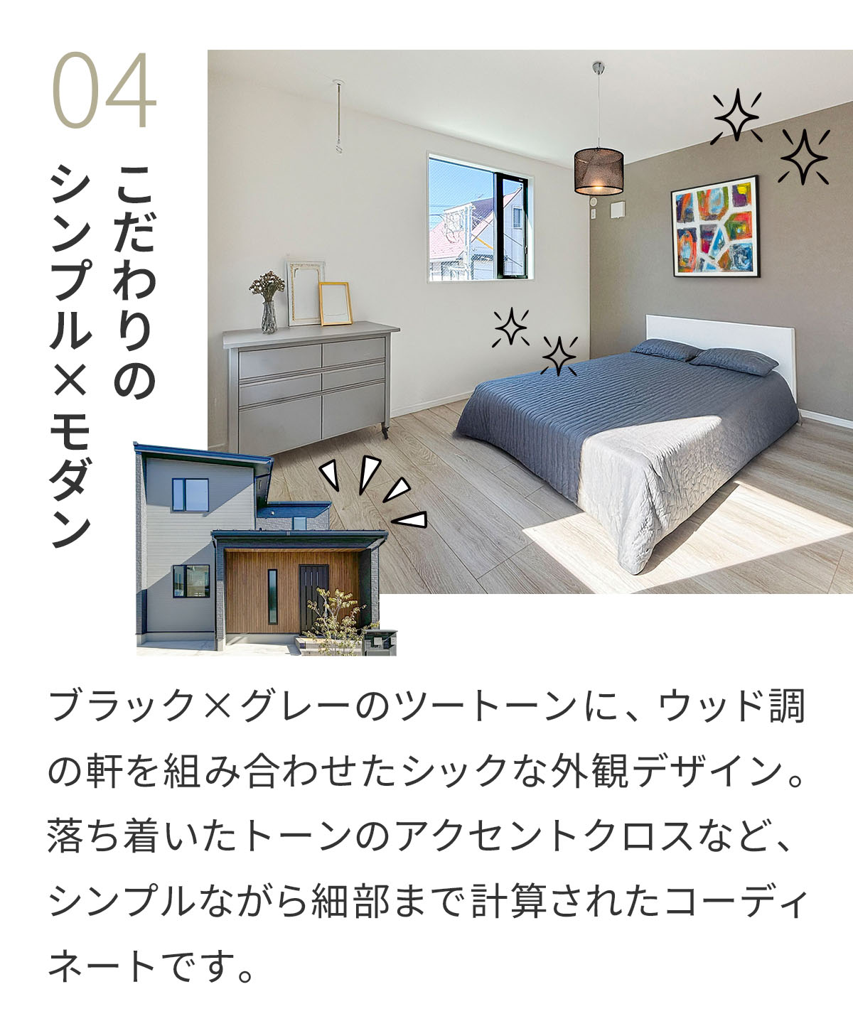 04こだわりのシンプル×モダン ブラック×グレーのツートーンに、ウッド調の軒を組み合わせたシックな外観デザイン。落ち着いたトーンのアクセントクロスなど、シンプルながら細部まで計算されたコーディネートです。 