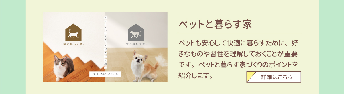 ペットと暮らす家　ペットも安心して快適に暮らすために、好きなものや習性を理解しておくことが重要です。ペットと暮らす家づくりのポイントを紹介します。　詳細はこちら 