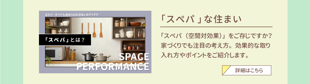 「スぺパ」な住まい　「スペパ（空間対効果）」をご存じですか？家づくりでも注目の考え方。効果的な取り入れ方やポイントをご紹介します。　詳細はこちら 