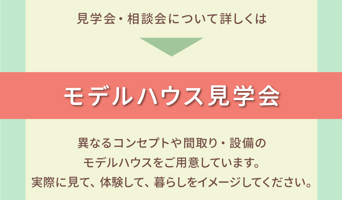 見学会・相談会について詳しくは モデルハウス見学会 異なるコンセプトや間取り・設備のモデルハウスをご用意しています。実際に見て、体験して、暮らしをイメージしてください。 