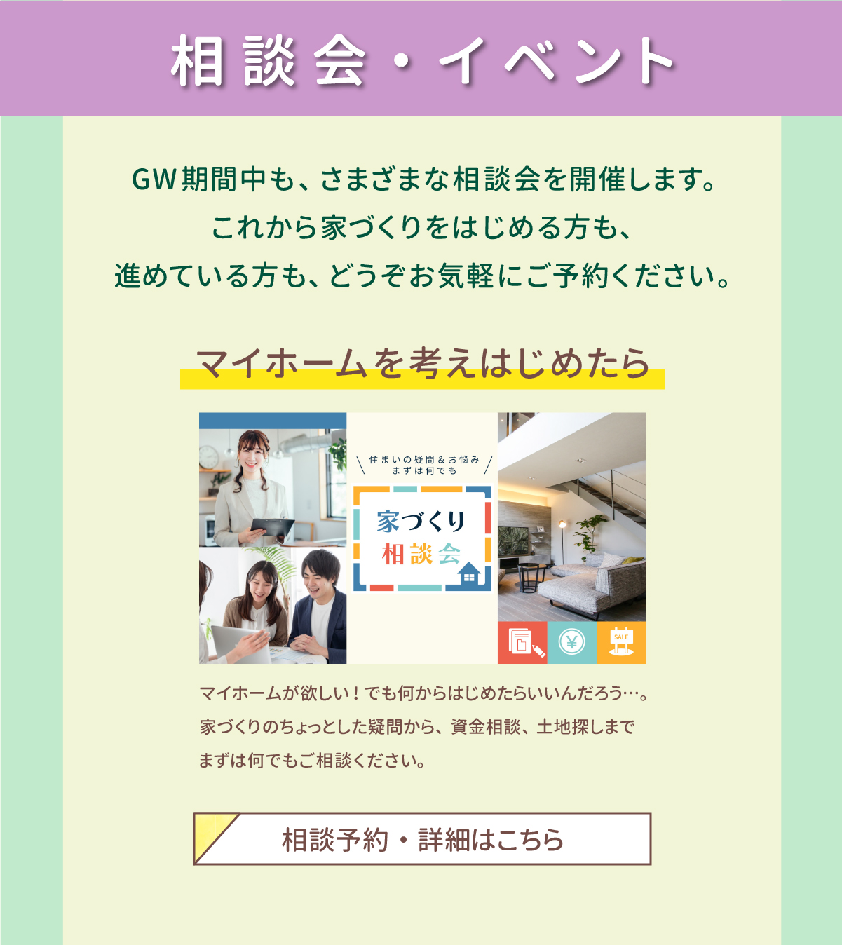 相談会・イベント　GW期間中も、さまざまな相談会を開催します。これから家づくりをはじめる方も、進めている方も、どうぞお気軽にご予約ください。マイホームを考えはじめたら　マイホームが欲しい！でも何からはじめたらいいんだろう…。家づくりのちょっとした疑問から、資金相談、土地探しまでまずは何でもご相談ください。　相談予約・詳細はこちら 