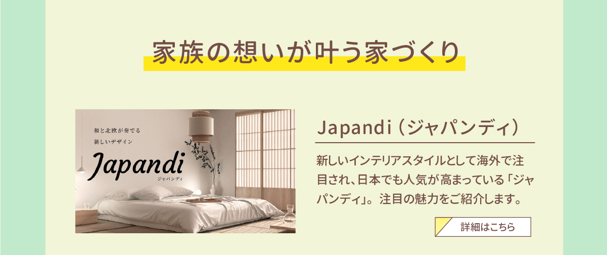 家族の想いが叶う家づくり　Japandi（ジャパンディ）　新しいインテリアスタイルとして海外で注目され、日本でも人気が高まっている「ジャパンディ」。注目の魅力をご紹介します。　詳細はこちら 