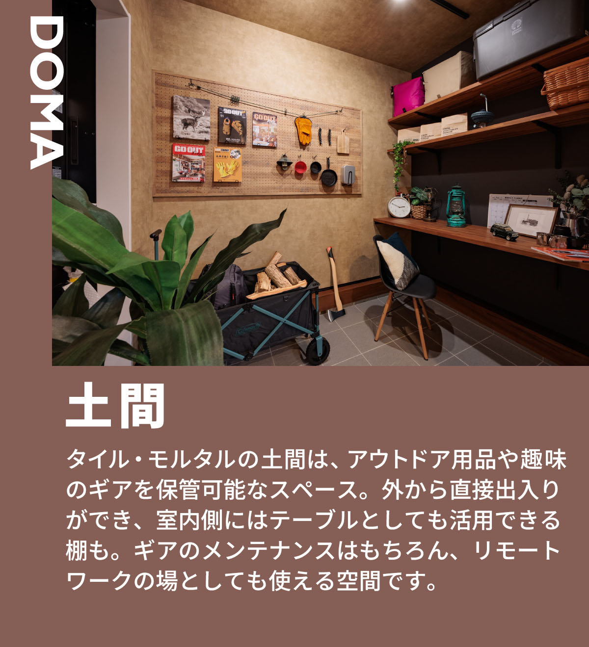 土間　タイル・モルタルの土間は、アウトドア用品や趣味のギアを保管可能なスペース。外から直接出入りができ、室内側にはテーブルとしても活用できる棚も。ギアのメンテナンスはもちろん、リモートワークの場としても使える空間です。 