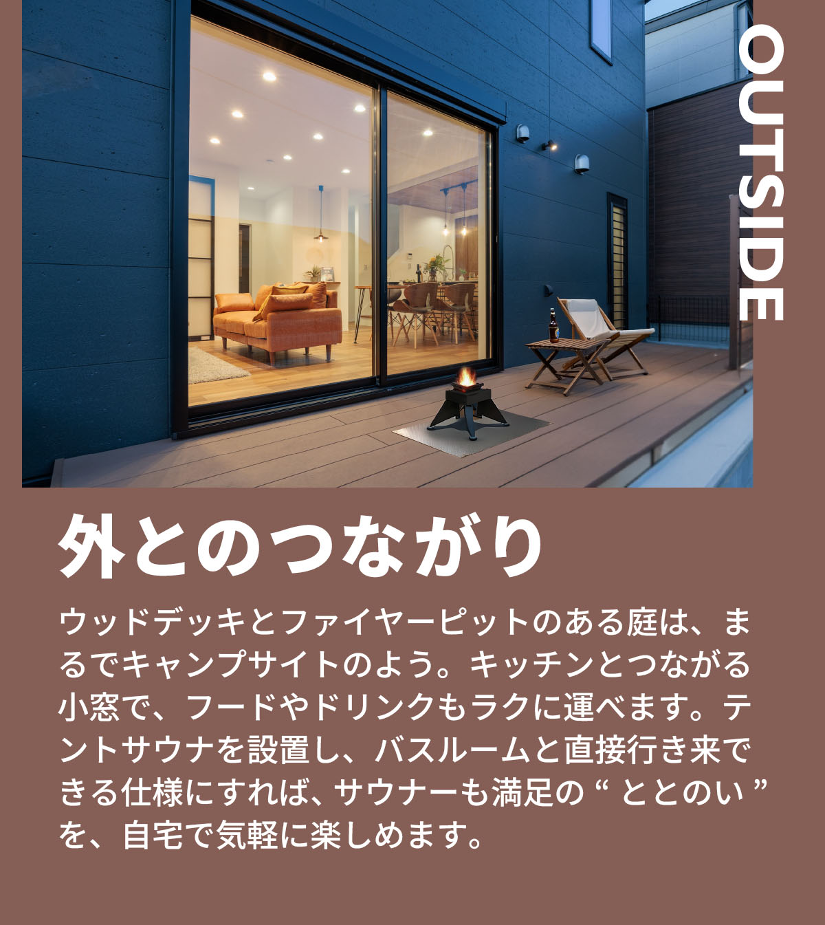 外とのつながり　ウッドデッキとファイヤーピットのある庭は、まるでキャンプサイトのよう。キッチンとつながる小窓で、フードやドリンクもラクに運べます。テントサウナを設置し、バスルームと直接行き来できる仕様にすれば、サウナーも満足の“ととのい”を、自宅で気軽に楽しめます。 