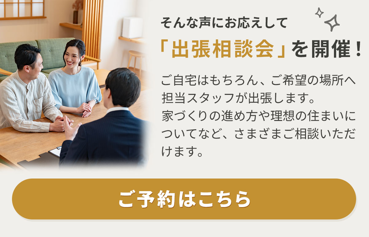 そんな声にお応えして「出張相談会」を開催！　ご自宅はもちろん、ご希望の場所へ担当スタッフが出張します。家づくりの進め方や理想の住まいについてなど、さまざまご相談いただけます。　ご予約はこちら 