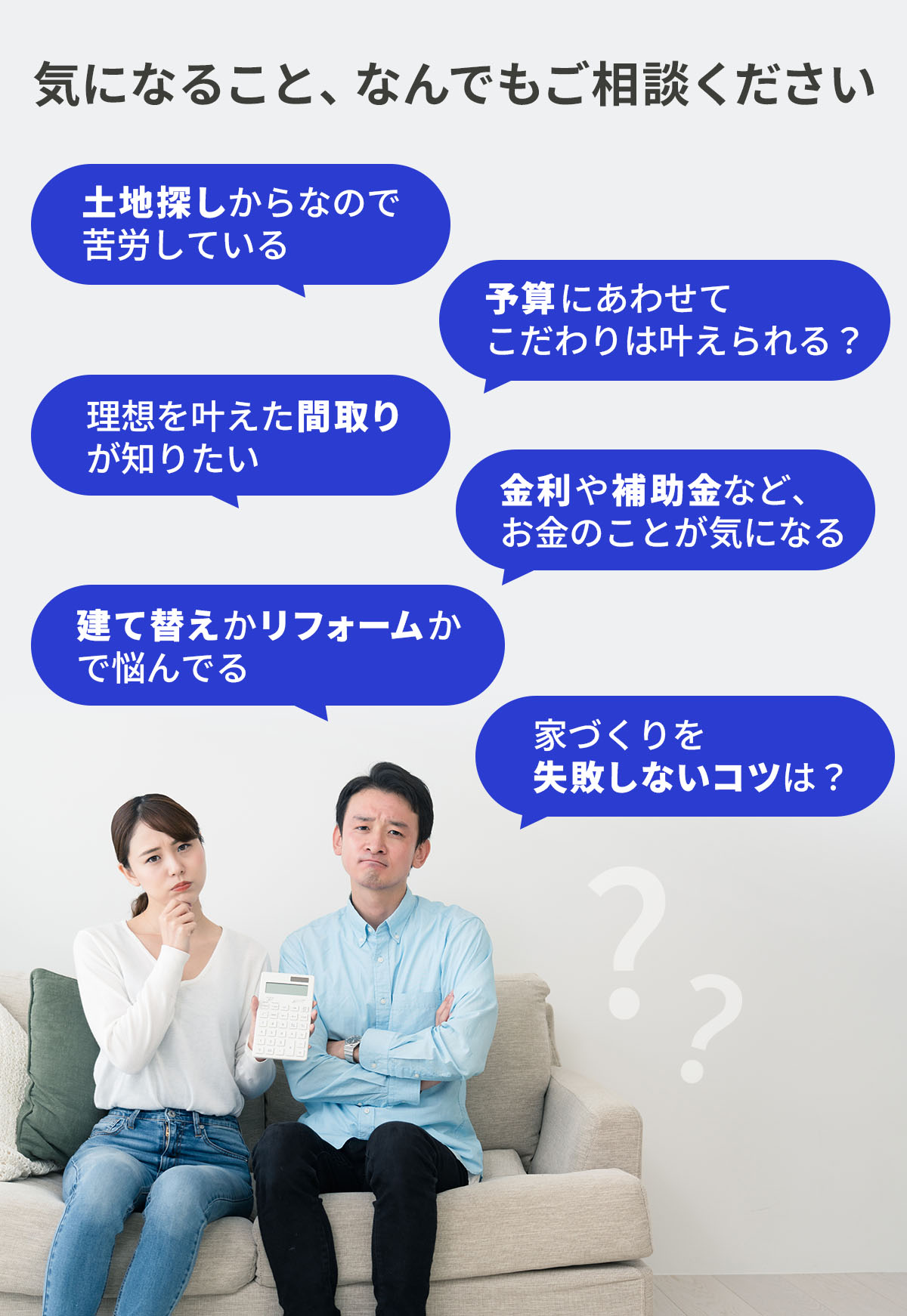 気になること、なんでもご相談ください　土地探しからなので苦労している。予算にあわせてこだわりは叶えられる？理想を叶えた間取りが知りたい。金利や補助金など、お金のことが気になる。建て替えかリフォームかで悩んでる。家づくりを失敗しないコツは？ 