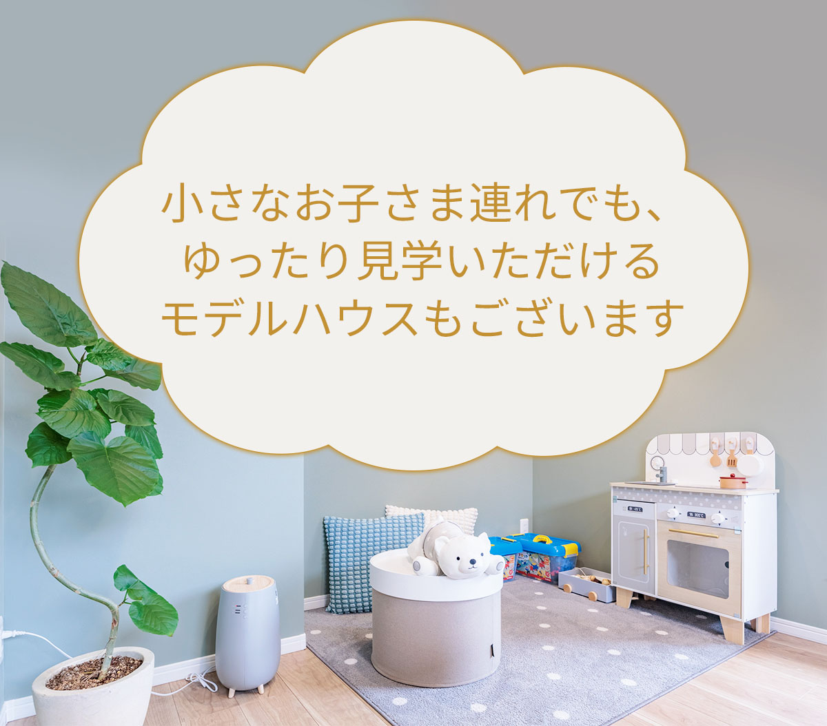 小さなお子さま連れでも、ゆったり見学いただけるモデルハウスもございます 