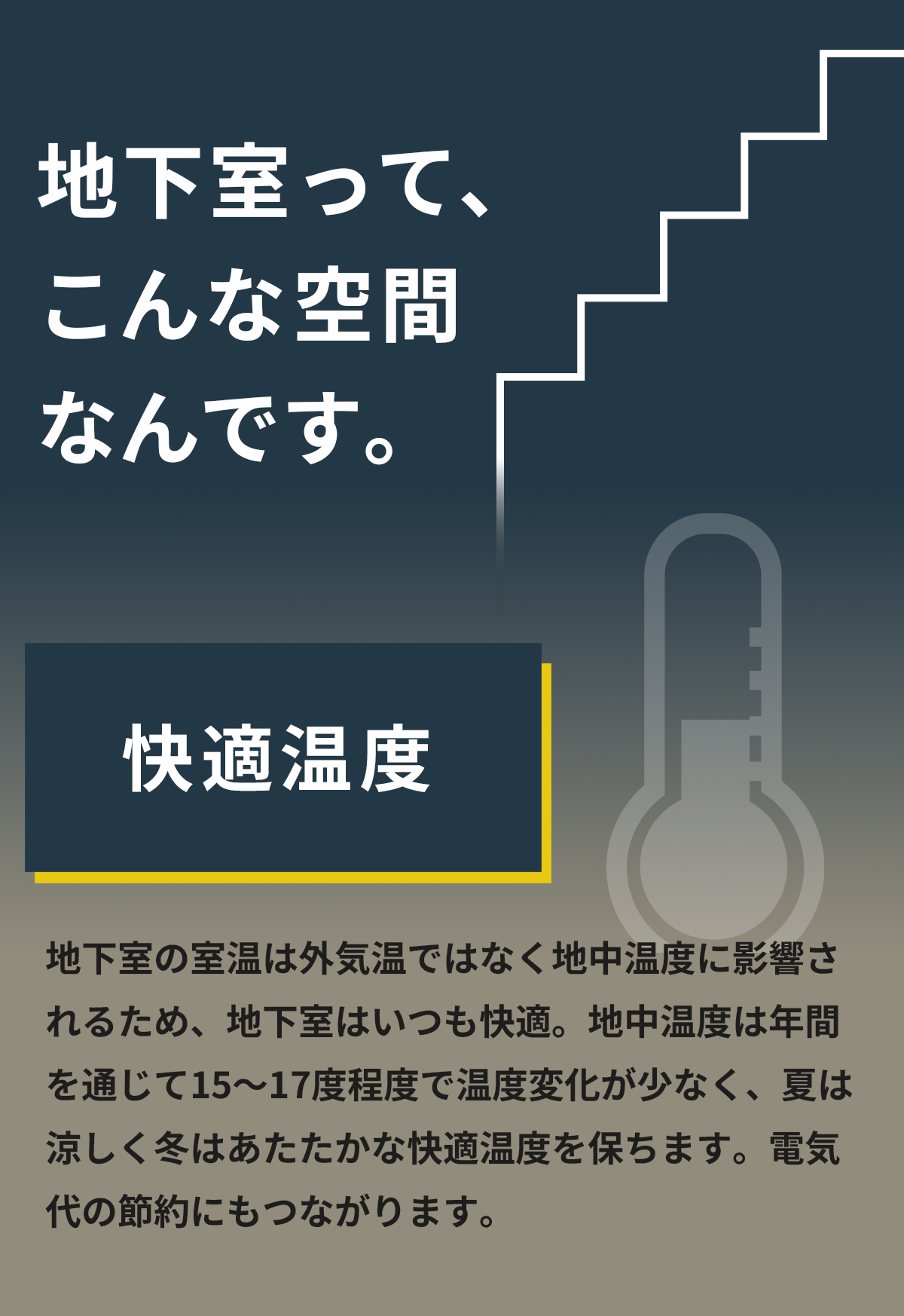 地下室って、こんな空間なんです。「快適温度」地下室の室温は外気温ではなく地中温度に影響されるため、地下室はいつも快適。地中温度は年間を通じて15～17度程度で温度変化が少なく、夏は涼しく冬はあたたかな快適温度を保ちます。電気代の節約にもつながります。 