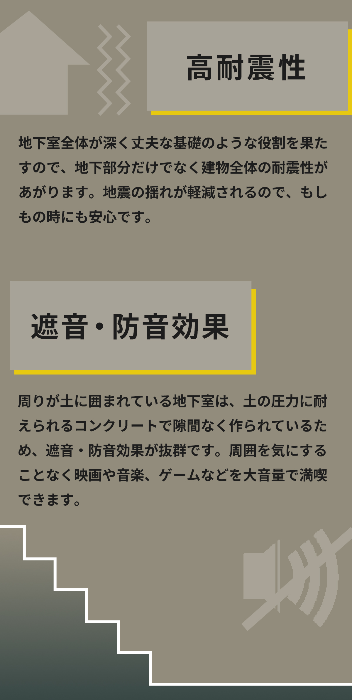 「高耐震性」地下室全体が深く丈夫な基礎のような役割を果たすので、地下部分だけでなく建物全体の耐震性があがります。地震の揺れが軽減されるので、もしもの時にも安心です。　「遮音・防音効果」周りが土に囲まれている地下室は、土の圧力に耐えられるコンクリートで隙間なく作られているため、遮音・防音効果が抜群です。周囲を気にすることなく映画や音楽、ゲームなどを大音量で満喫できます。 