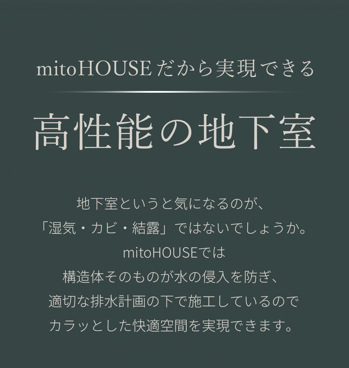 mitoHOUSEだから実現できる高性能の地下室　地下室というと気になるのが、「湿気・カビ・結露」ではないでしょうか。mitoHOUSEでは構造体そのものが水の侵入を防ぎ、適切な排水計画の下で施工しているのでカラッとした快適空間を実現できます。 