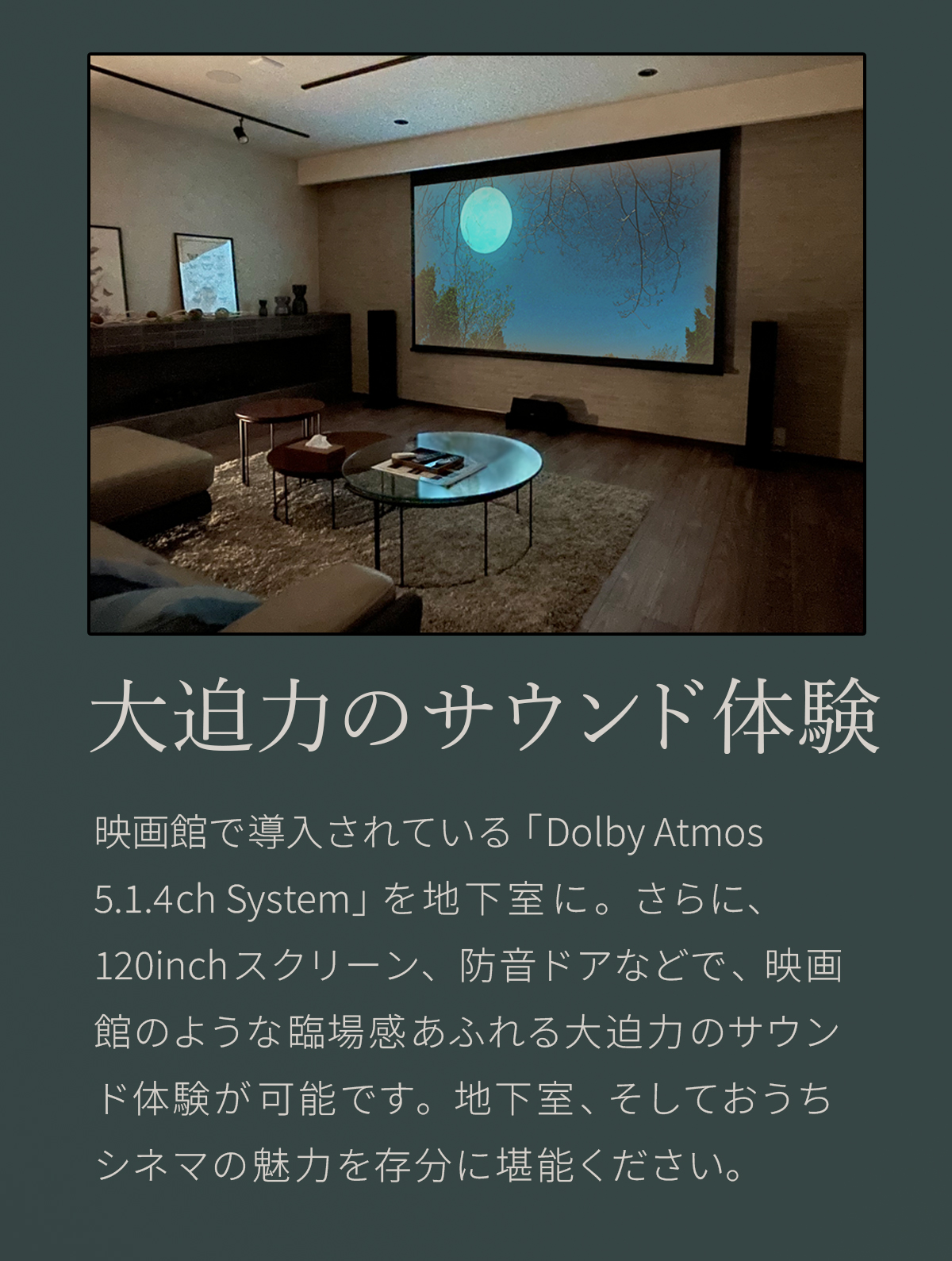 大迫力のサウンド体験　映画館で導入されている「Dolby Atmos 5.1.4ch System」を地下室に。さらに、120inchスクリーン、防音ドアなどで、映画館のような臨場感あふれる大迫力のサウンド体験が可能です。地下室、そしておうちシネマの魅力を存分に堪能ください。 