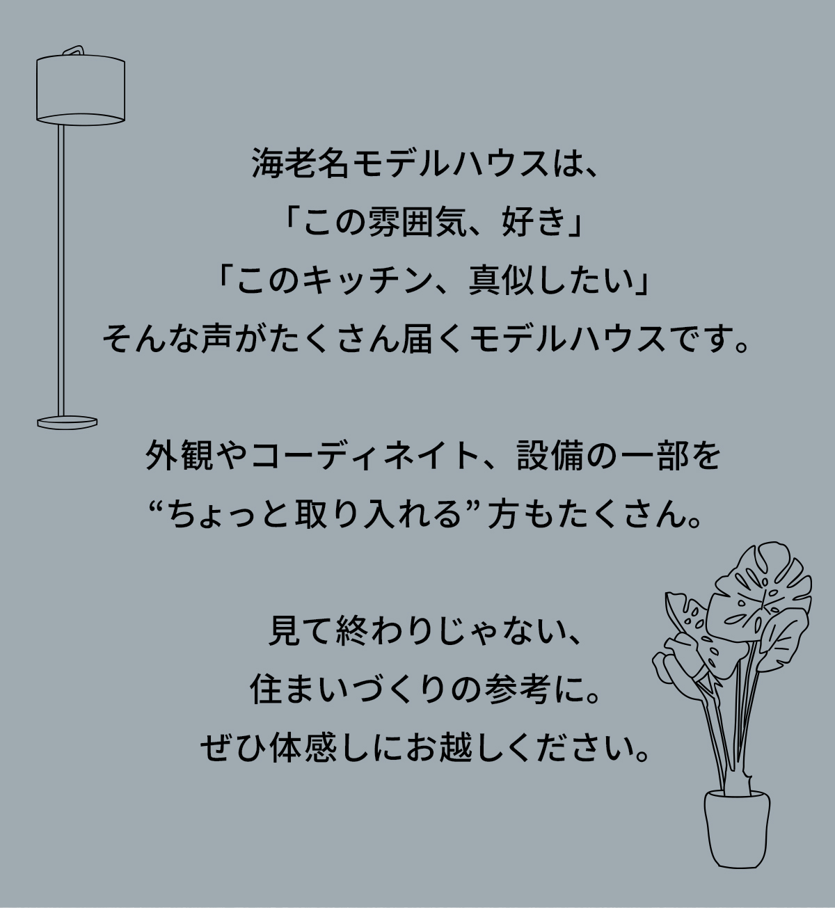 海老名モデルハウスは、「この雰囲気、好き」「このキッチン、真似したい」そんな声がたくさん届くモデルハウスです。外観やコーディネイト、設備の一部を“ちょっと取り入れる”方もたくさん。見て終わりじゃない、住まいづくりの参考に。ぜひ体感しにお越しください。