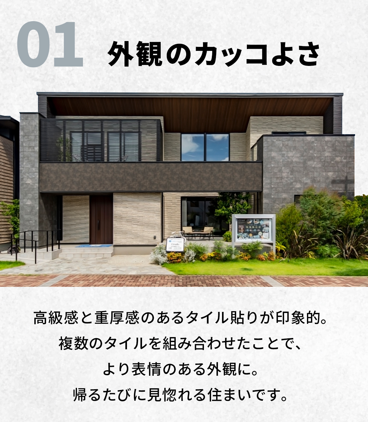 01“外観”のカッコよさ　高級感と重厚感のあるタイル貼りが印象的。複数のタイルを組み合わせたことで、より表情のある外観に。帰るたびに見惚れる住まいです。