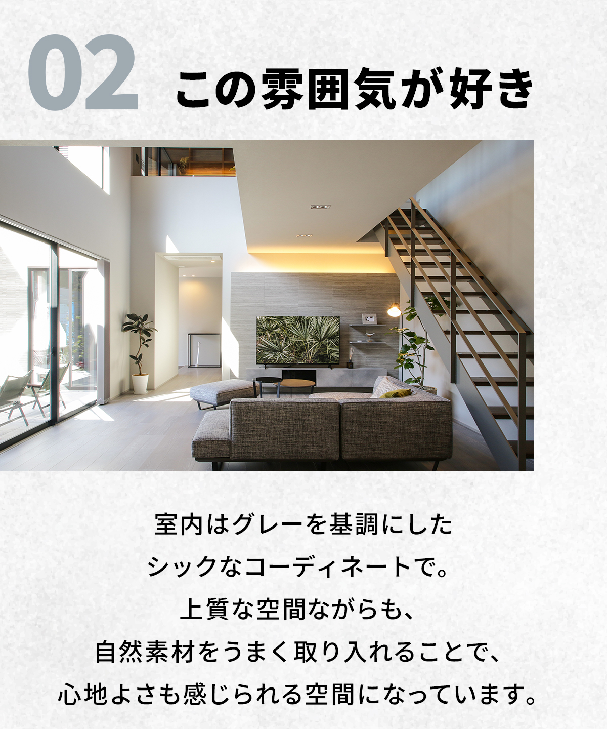 02　この“雰囲気”が好き　室内はグレーを基調にしたシックなコーディネイトで。上質な空間ながらも、自然素材をうまく取り入れることで、心地よさも感じられる空間になっています。 