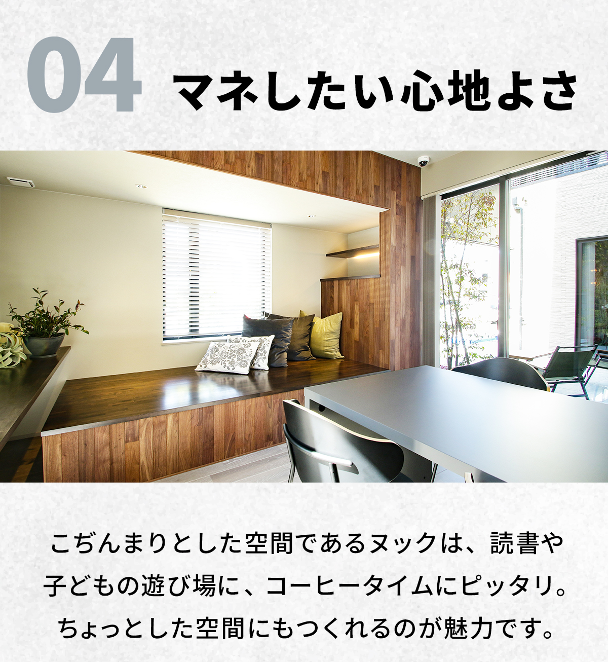 04　マネしたい“心地よさ”　こぢんまりとした空間であるヌックは、読書や子どもの遊び場に、コーヒータイムにピッタリ。ちょっとした空間にもつくれるのが魅力です。 