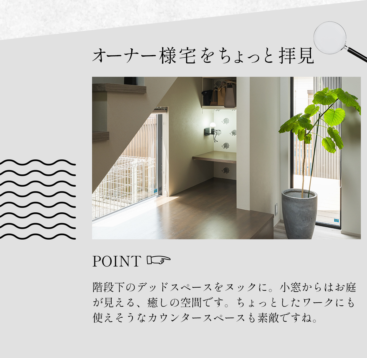 オーナー様宅をちょっと拝見　POINT　階段下のデッドスペースをヌックに。小窓からはお庭が見える、癒しの空間です。実はカウンターも設置されているので、ちょっとしたワークにも使えます。 