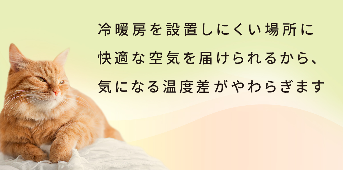 冷暖房を設置しにくい場所に快適な空気を届けられるから、気になる温度差がやわらぎます