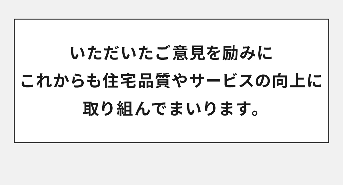 いただいたご意見を励みにこれからも住宅品質やサービスの向上に取り組んでまいります。