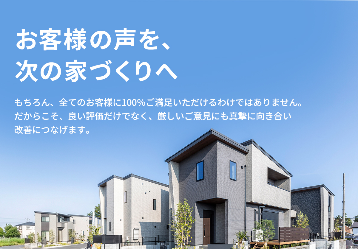 お客様の声を、次の家づくりへ。もちろん、全てのお客様に100％ご満足いただけるわけではありません。だからこそ、良い評価だけでなく、厳しいご意見にも真摯に向き合い改善につなげます。 